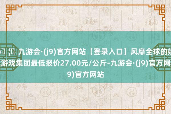 🦄九游会·(j9)官方网站【登录入口】风靡全球的娱乐游戏集团最低报价27.00元/公斤-九游会·(j9)官方网站