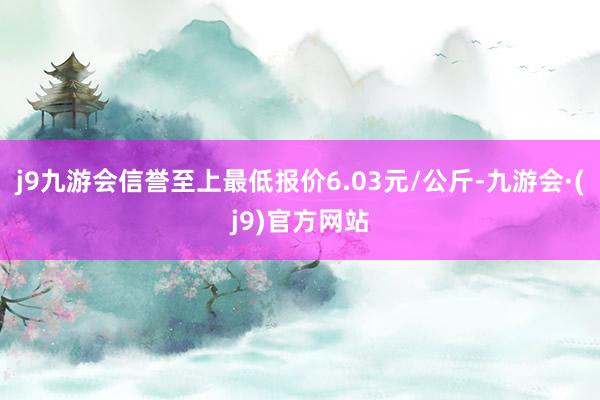 j9九游会信誉至上最低报价6.03元/公斤-九游会·(j9)官方网站