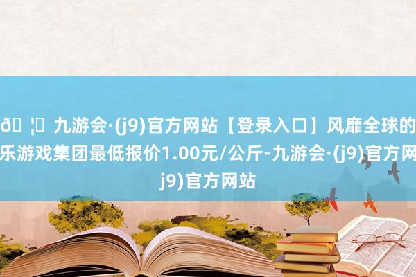 🦄九游会·(j9)官方网站【登录入口】风靡全球的娱乐游戏集团最低报价1.00元/公斤-九游会·(j9)官方网站