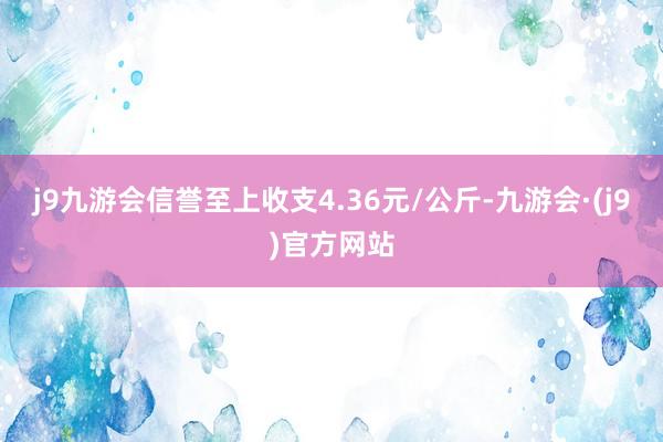 j9九游会信誉至上收支4.36元/公斤-九游会·(j9)官方网站