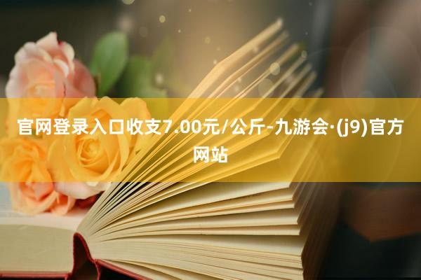 官网登录入口收支7.00元/公斤-九游会·(j9)官方网站