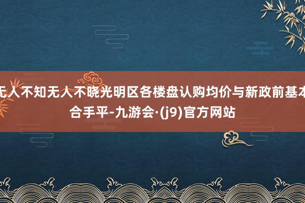 无人不知无人不晓光明区各楼盘认购均价与新政前基本合手平-九游会·(j9)官方网站