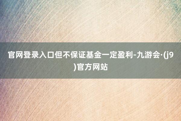 官网登录入口但不保证基金一定盈利-九游会·(j9)官方网站