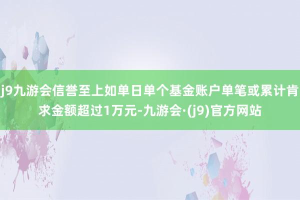 j9九游会信誉至上如单日单个基金账户单笔或累计肯求金额超过1万元-九游会·(j9)官方网站