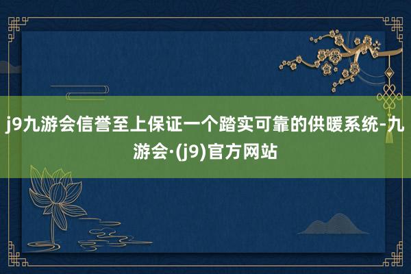 j9九游会信誉至上　　保证一个踏实可靠的供暖系统-九游会·(j9)官方网站