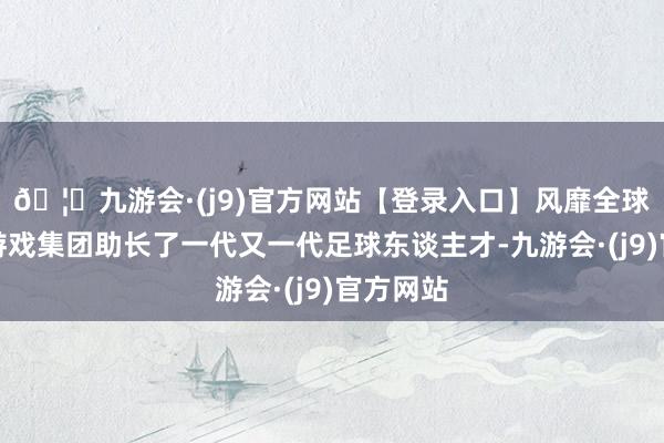 🦄九游会·(j9)官方网站【登录入口】风靡全球的娱乐游戏集团助长了一代又一代足球东谈主才-九游会·(j9)官方网站