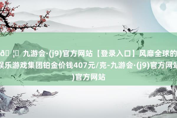 🦄九游会·(j9)官方网站【登录入口】风靡全球的娱乐游戏集团铂金价钱407元/克-九游会·(j9)官方网站