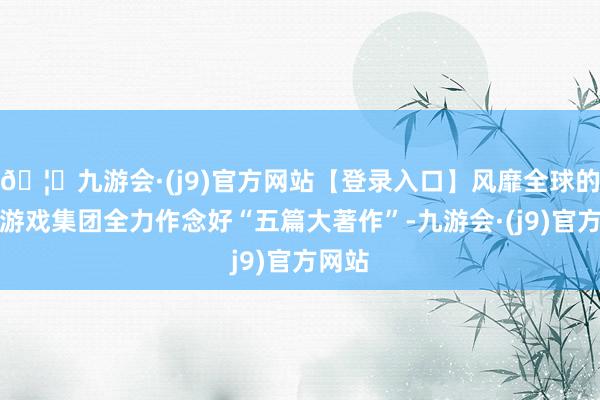 🦄九游会·(j9)官方网站【登录入口】风靡全球的娱乐游戏集团全力作念好“五篇大著作”-九游会·(j9)官方网站