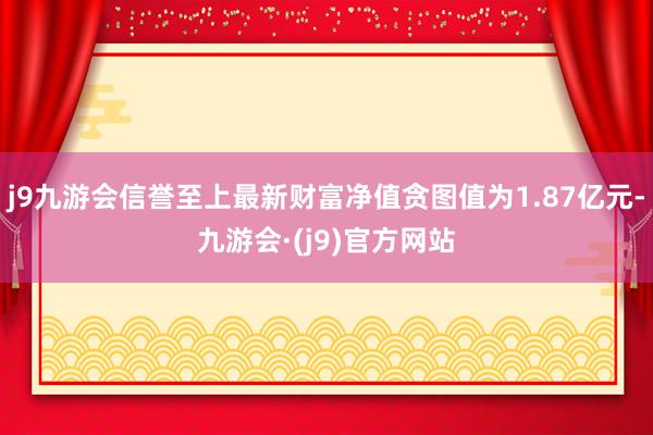 j9九游会信誉至上最新财富净值贪图值为1.87亿元-九游会·(j9)官方网站