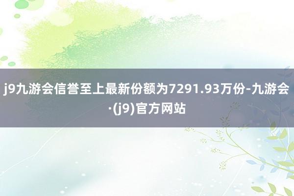 j9九游会信誉至上最新份额为7291.93万份-九游会·(j9)官方网站