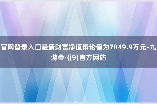 官网登录入口最新财富净值辩论值为7849.9万元-九游会·(j9)官方网站