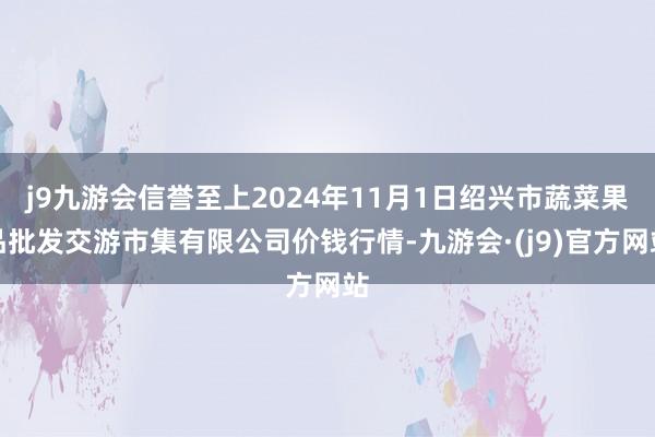 j9九游会信誉至上2024年11月1日绍兴市蔬菜果品批发交游市集有限公司价钱行情-九游会·(j9)官方网站