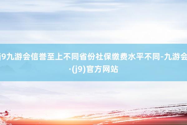 j9九游会信誉至上不同省份社保缴费水平不同-九游会·(j9)官方网站