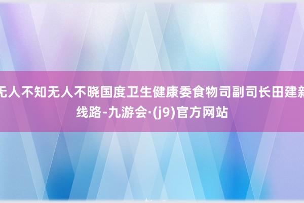 无人不知无人不晓国度卫生健康委食物司副司长田建新线路-九游会·(j9)官方网站