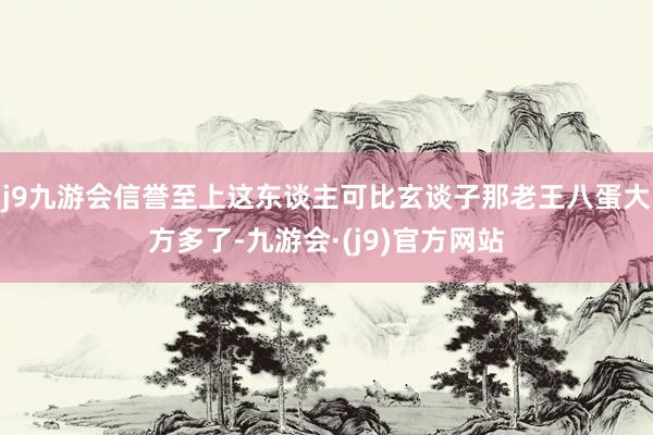 j9九游会信誉至上这东谈主可比玄谈子那老王八蛋大方多了-九游会·(j9)官方网站