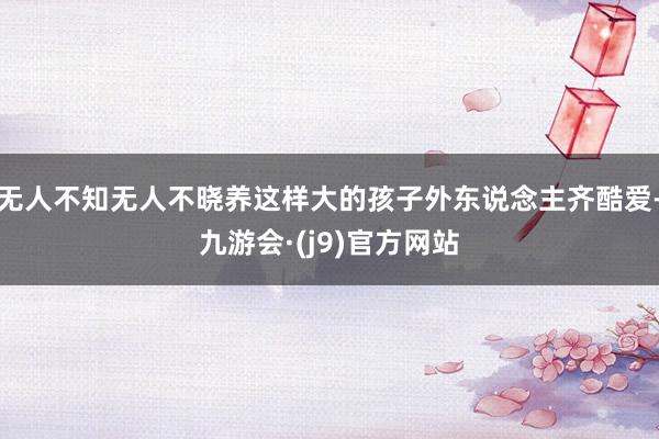 无人不知无人不晓养这样大的孩子外东说念主齐酷爱-九游会·(j9)官方网站