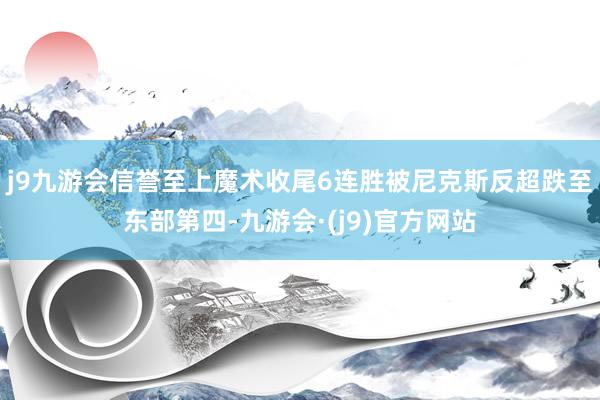 j9九游会信誉至上魔术收尾6连胜被尼克斯反超跌至东部第四-九游会·(j9)官方网站