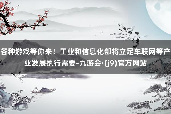 各种游戏等你来！工业和信息化部将立足车联网等产业发展执行需要-九游会·(j9)官方网站