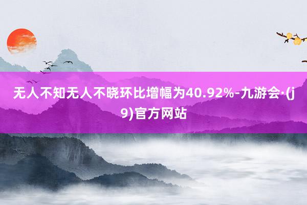 无人不知无人不晓环比增幅为40.92%-九游会·(j9)官方网站