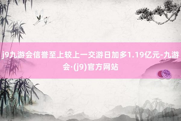 j9九游会信誉至上较上一交游日加多1.19亿元-九游会·(j9)官方网站