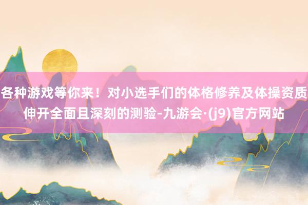 各种游戏等你来！对小选手们的体格修养及体操资质伸开全面且深刻的测验-九游会·(j9)官方网站