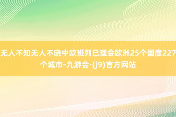 无人不知无人不晓中欧班列已理会欧洲25个国度227个城市-九游会·(j9)官方网站