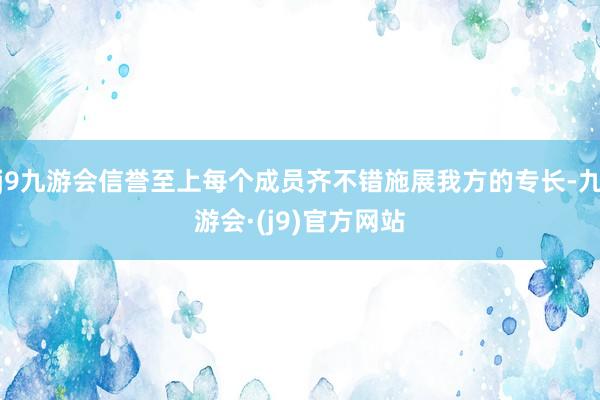 j9九游会信誉至上每个成员齐不错施展我方的专长-九游会·(j9)官方网站