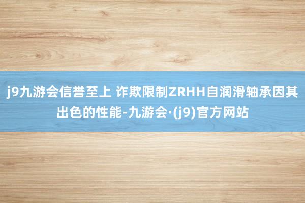 j9九游会信誉至上 诈欺限制ZRHH自润滑轴承因其出色的性能-九游会·(j9)官方网站