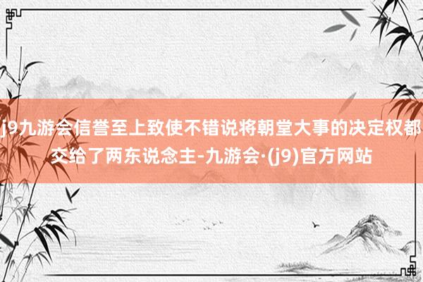 j9九游会信誉至上致使不错说将朝堂大事的决定权都交给了两东说念主-九游会·(j9)官方网站