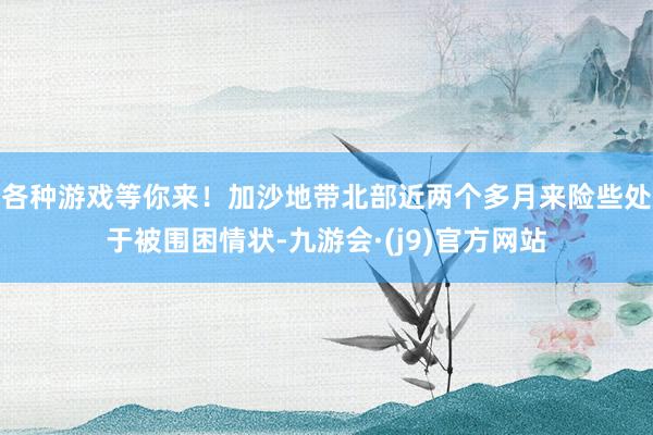 各种游戏等你来！加沙地带北部近两个多月来险些处于被围困情状-九游会·(j9)官方网站