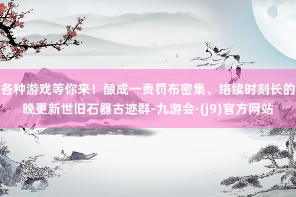 各种游戏等你来！酿成一责罚布密集、络续时刻长的晚更新世旧石器古迹群-九游会·(j9)官方网站