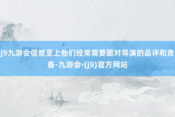 j9九游会信誉至上他们经常需要面对导演的品评和责备-九游会·(j9)官方网站