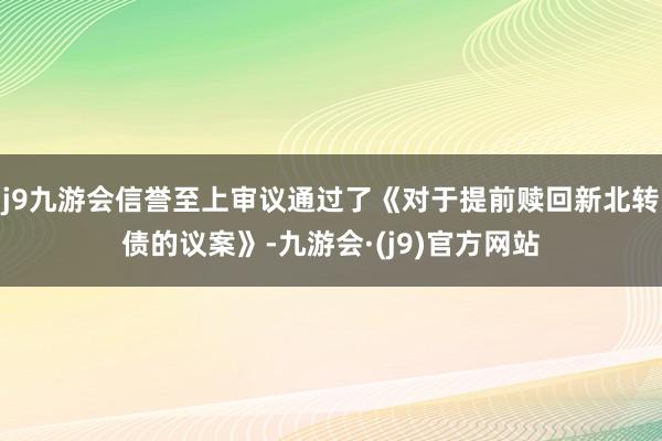 j9九游会信誉至上审议通过了《对于提前赎回新北转债的议案》-九游会·(j9)官方网站