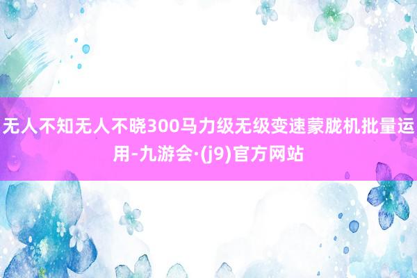 无人不知无人不晓300马力级无级变速蒙胧机批量运用-九游会·(j9)官方网站