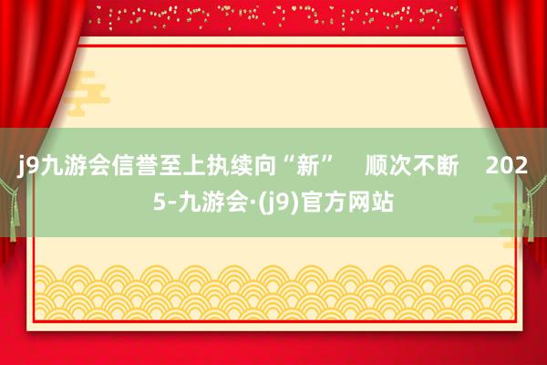 j9九游会信誉至上执续向“新”    顺次不断    2025-九游会·(j9)官方网站