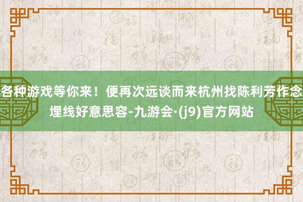 各种游戏等你来！便再次远谈而来杭州找陈利芳作念埋线好意思容-九游会·(j9)官方网站