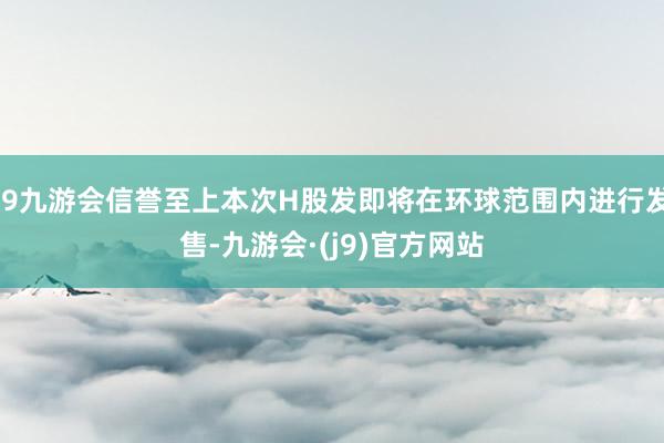 j9九游会信誉至上本次H股发即将在环球范围内进行发售-九游会·(j9)官方网站