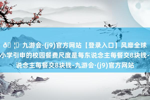 🦄九游会·(j9)官方网站【登录入口】风靡全球的娱乐游戏集团第七小学引申的校园餐费尺度是每东说念主每餐交8块钱-九游会·(j9)官方网站