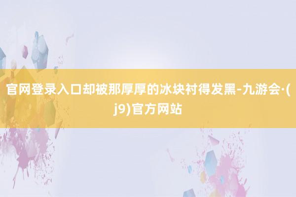 官网登录入口却被那厚厚的冰块衬得发黑-九游会·(j9)官方网站