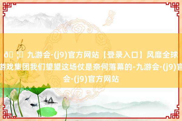 🦄九游会·(j9)官方网站【登录入口】风靡全球的娱乐游戏集团我们望望这场仗是奈何落幕的-九游会·(j9)官方网站