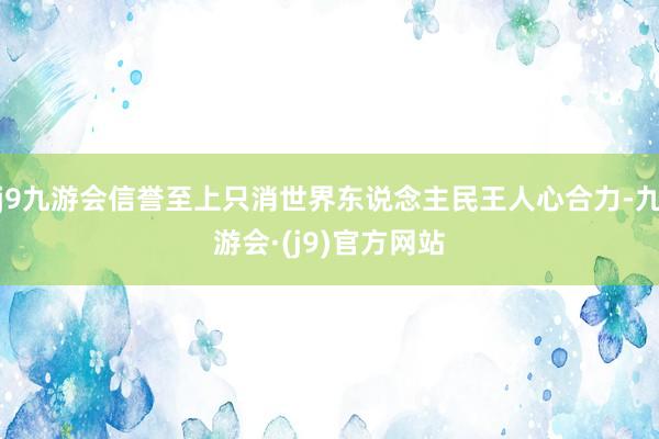 j9九游会信誉至上只消世界东说念主民王人心合力-九游会·(j9)官方网站