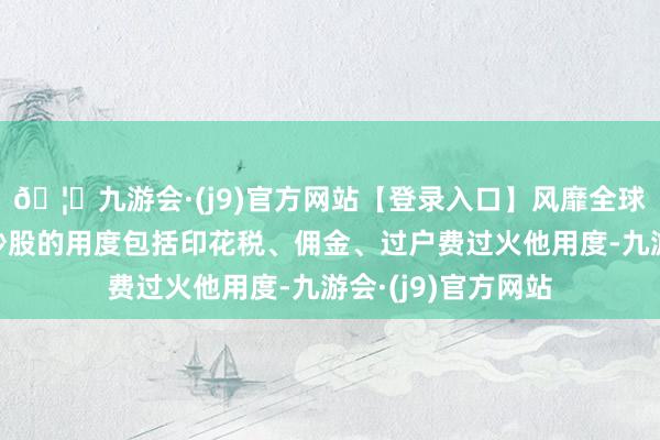 🦄九游会·(j9)官方网站【登录入口】风靡全球的娱乐游戏集团炒股的用度包括印花税、佣金、过户费过火他用度-九游会·(j9)官方网站