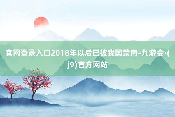 官网登录入口2018年以后已被我国禁用-九游会·(j9)官方网站