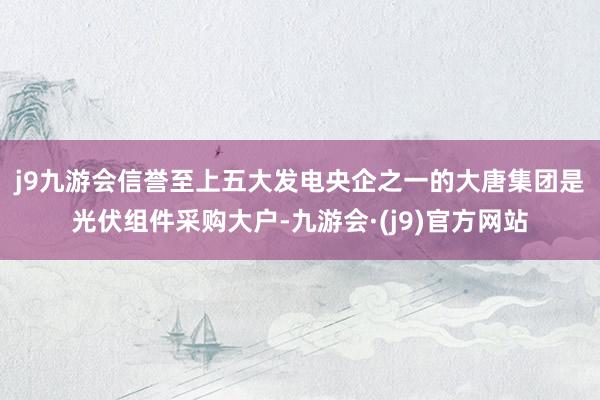 j9九游会信誉至上　　五大发电央企之一的大唐集团是光伏组件采购大户-九游会·(j9)官方网站