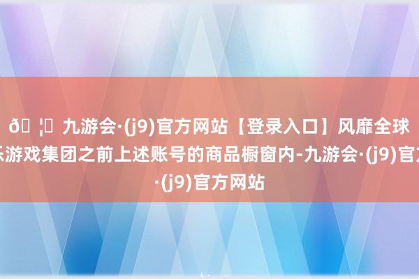 🦄九游会·(j9)官方网站【登录入口】风靡全球的娱乐游戏集团之前上述账号的商品橱窗内-九游会·(j9)官方网站