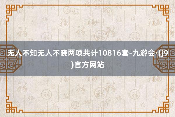 无人不知无人不晓两项共计10816套-九游会·(j9)官方网站