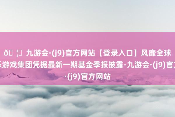 🦄九游会·(j9)官方网站【登录入口】风靡全球的娱乐游戏集团凭据最新一期基金季报披露-九游会·(j9)官方网站