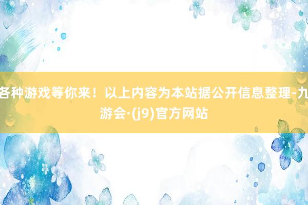 各种游戏等你来！以上内容为本站据公开信息整理-九游会·(j9)官方网站