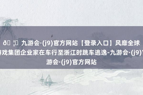 🦄九游会·(j9)官方网站【登录入口】风靡全球的娱乐游戏集团企业家在车行至浙江时跳车逃逸-九游会·(j9)官方网站