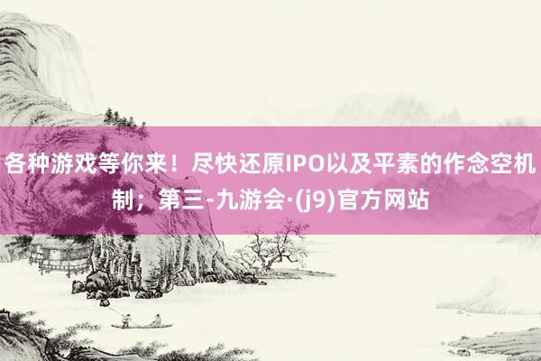 各种游戏等你来！尽快还原IPO以及平素的作念空机制；第三-九游会·(j9)官方网站